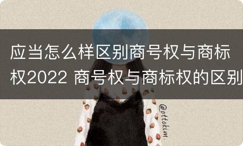 应当怎么样区别商号权与商标权2022 商号权与商标权的区别