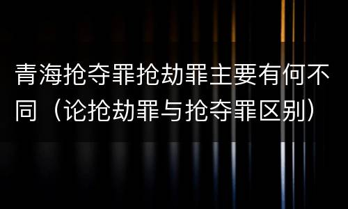 青海抢夺罪抢劫罪主要有何不同（论抢劫罪与抢夺罪区别）