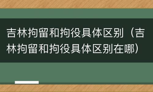 吉林拘留和拘役具体区别（吉林拘留和拘役具体区别在哪）