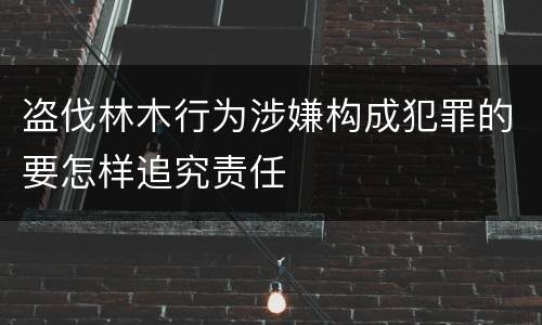 盗伐林木行为涉嫌构成犯罪的要怎样追究责任