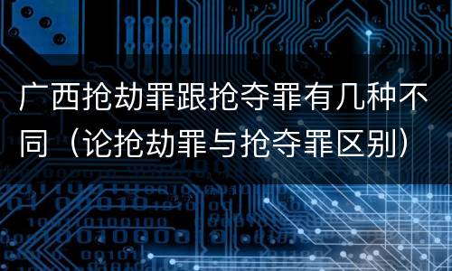 广西抢劫罪跟抢夺罪有几种不同（论抢劫罪与抢夺罪区别）