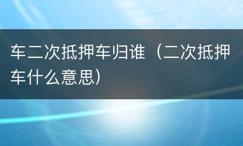 车二次抵押车归谁（二次抵押车什么意思）