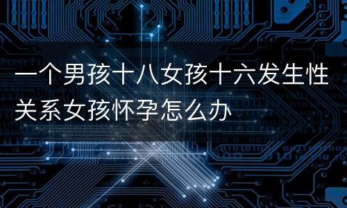 一个男孩十八女孩十六发生性关系女孩怀孕怎么办