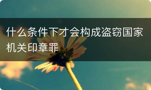 什么条件下才会构成盗窃国家机关印章罪