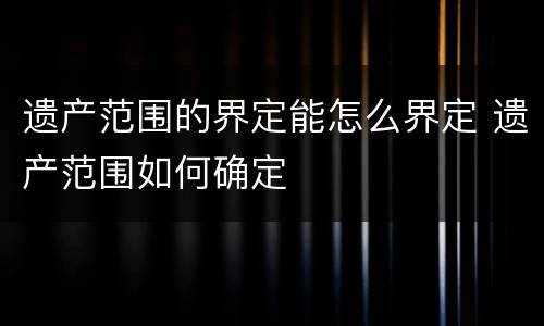 遗产范围的界定能怎么界定 遗产范围如何确定
