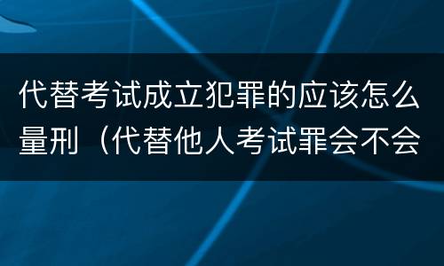 代替考试成立犯罪的应该怎么量刑（代替他人考试罪会不会逮捕）