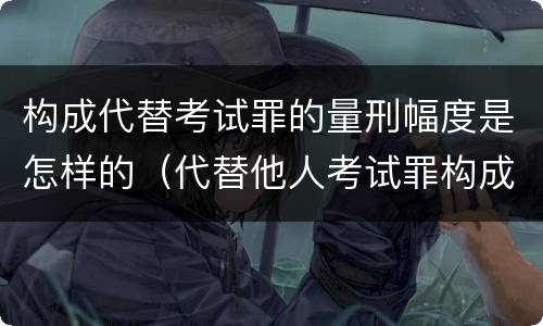 构成代替考试罪的量刑幅度是怎样的（代替他人考试罪构成要件有何规定）