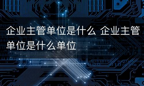 企业主管单位是什么 企业主管单位是什么单位