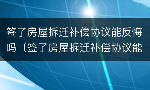 签了房屋拆迁补偿协议能反悔吗（签了房屋拆迁补偿协议能反悔吗合法吗）