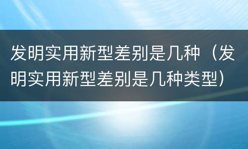 发明实用新型差别是几种（发明实用新型差别是几种类型）