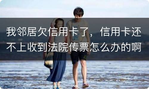 我邻居欠信用卡了，信用卡还不上收到法院传票怎么办的啊
