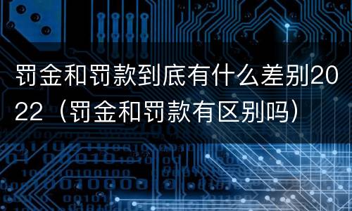 罚金和罚款到底有什么差别2022（罚金和罚款有区别吗）