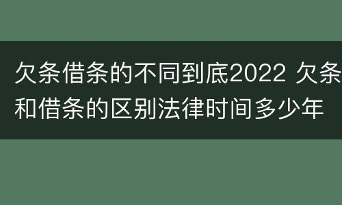 欠条借条的不同到底2022 欠条和借条的区别法律时间多少年