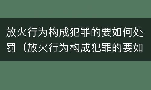 放火行为构成犯罪的要如何处罚（放火行为构成犯罪的要如何处罚呢）