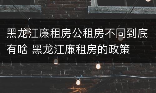 黑龙江廉租房公租房不同到底有啥 黑龙江廉租房的政策