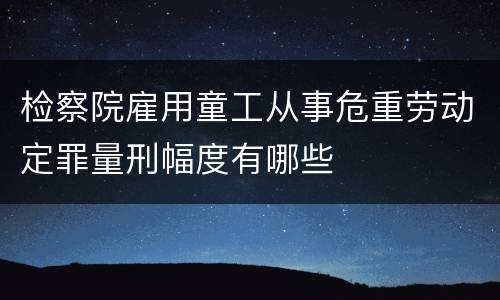 检察院雇用童工从事危重劳动定罪量刑幅度有哪些