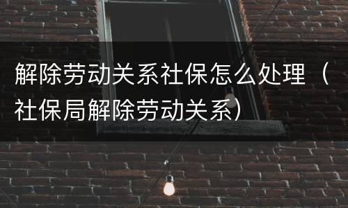 解除劳动关系社保怎么处理（社保局解除劳动关系）
