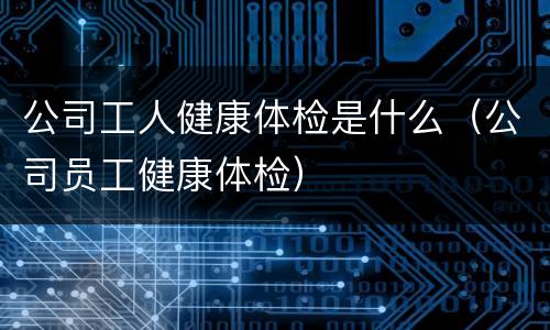 公司工人健康体检是什么（公司员工健康体检）