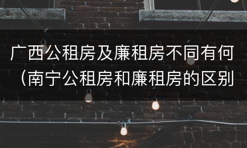 广西公租房及廉租房不同有何（南宁公租房和廉租房的区别）