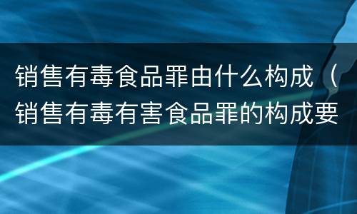 销售有毒食品罪由什么构成（销售有毒有害食品罪的构成要件）