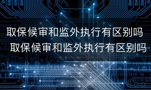取保候审和监外执行有区别吗 取保候审和监外执行有区别吗知乎