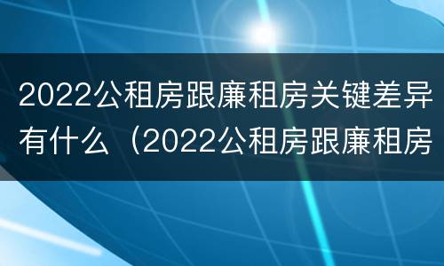 2022公租房跟廉租房关键差异有什么（2022公租房跟廉租房关键差异有什么办法解决）