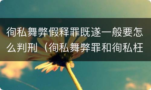 徇私舞弊假释罪既遂一般要怎么判刑（徇私舞弊罪和徇私枉法罪）