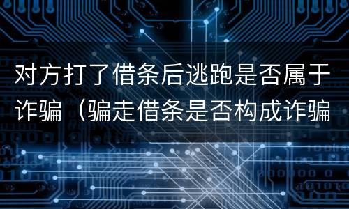 对方打了借条后逃跑是否属于诈骗（骗走借条是否构成诈骗）
