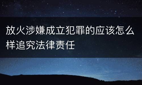放火涉嫌成立犯罪的应该怎么样追究法律责任