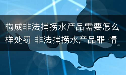 构成非法捕捞水产品需要怎么样处罚 非法捕捞水产品罪 情节严重