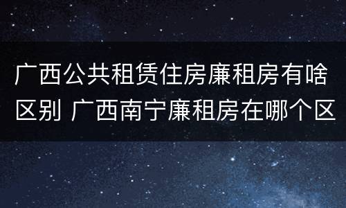 广西公共租赁住房廉租房有啥区别 广西南宁廉租房在哪个区域