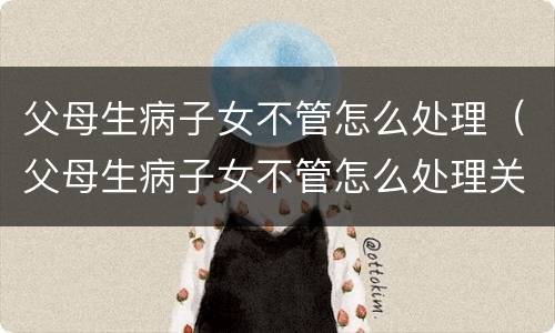 父母生病子女不管怎么处理（父母生病子女不管怎么处理关系）