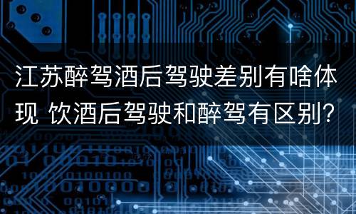 江苏醉驾酒后驾驶差别有啥体现 饮酒后驾驶和醉驾有区别?