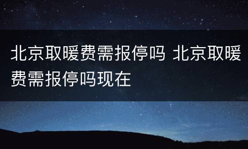 北京取暖费需报停吗 北京取暖费需报停吗现在