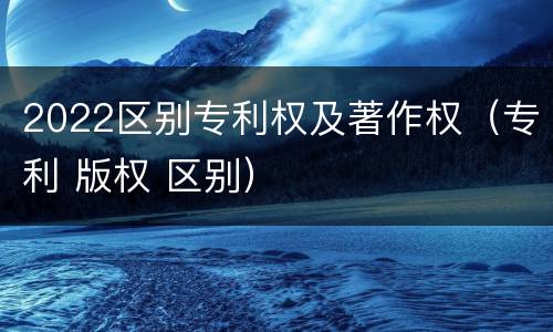 2022区别专利权及著作权（专利 版权 区别）