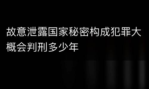故意泄露国家秘密构成犯罪大概会判刑多少年