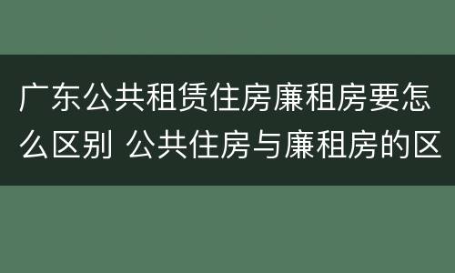广东公共租赁住房廉租房要怎么区别 公共住房与廉租房的区别