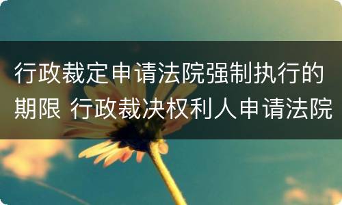 行政裁定申请法院强制执行的期限 行政裁决权利人申请法院强制执行的期限