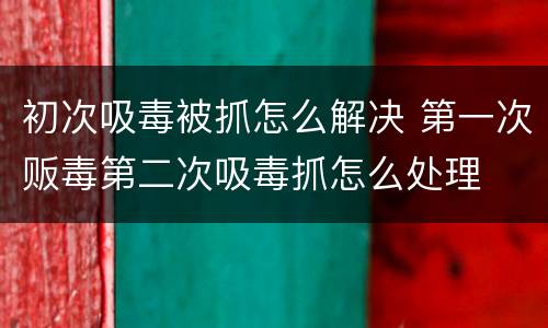 初次吸毒被抓怎么解决 第一次贩毒第二次吸毒抓怎么处理