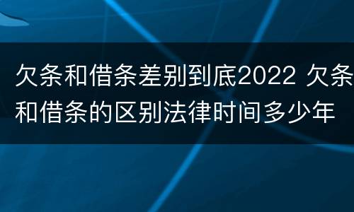 欠条和借条差别到底2022 欠条和借条的区别法律时间多少年