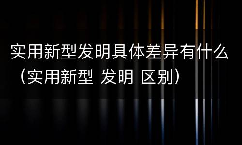 实用新型发明具体差异有什么（实用新型 发明 区别）