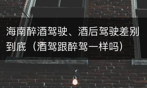 海南醉酒驾驶、酒后驾驶差别到底（酒驾跟醉驾一样吗）
