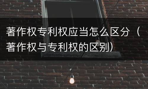 著作权专利权应当怎么区分（著作权与专利权的区别）