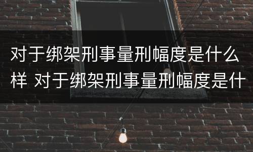 对于绑架刑事量刑幅度是什么样 对于绑架刑事量刑幅度是什么样的