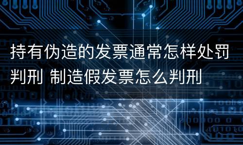 持有伪造的发票通常怎样处罚判刑 制造假发票怎么判刑