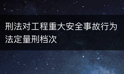 刑法对工程重大安全事故行为法定量刑档次