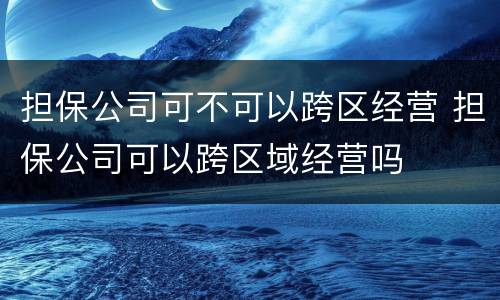 担保公司可不可以跨区经营 担保公司可以跨区域经营吗