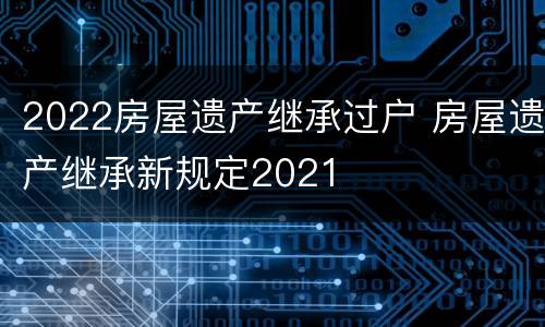 2022房屋遗产继承过户 房屋遗产继承新规定2021