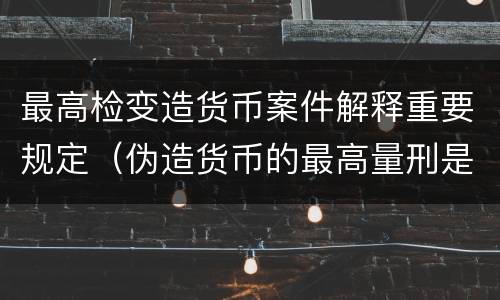 最高检变造货币案件解释重要规定（伪造货币的最高量刑是）