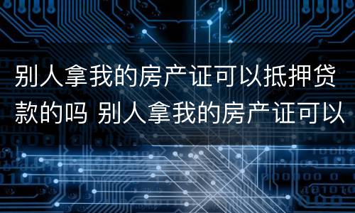 别人拿我的房产证可以抵押贷款的吗 别人拿我的房产证可以抵押贷款的吗安全吗